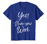 Yes! Show Your Work Shirt for Teachers Math Funny Teaching